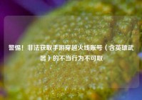警惕！非法获取手游穿越火线账号（含英雄武器）的不当行为不可取