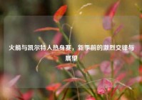 火箭与凯尔特人热身赛，新季前的激烈交锋与展望