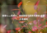 探索Steam荒野OL，西部冒险与荒野大镖客2家庭共享疑问