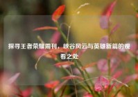 探寻王者荣耀周刊，峡谷风云与英雄新篇的观看之处