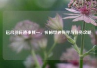 远吕羽氏遗事其一，神秘世界探寻与任务攻略