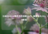 以幼儿STEAM理念开启创新之门，解析幼儿STEAM教育