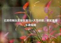 云游戏畅玩英雄联盟与3A大作攻略，低配置高乐趣指南