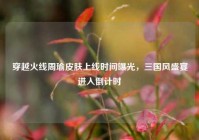 穿越火线周瑜皮肤上线时间曝光，三国风盛宴进入倒计时