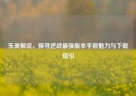 乐美解说，探寻逆战最强版本手游魅力与下载指引