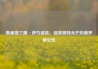 斯维塔兰娜·伊万诺娃，绽放独特光芒的俄罗斯女性