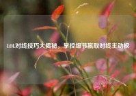 LOL对线技巧大揭秘，掌控细节赢取对线主动权