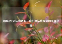 探秘DNF男法师转职，奇幻魔法旅程中的多样抉择