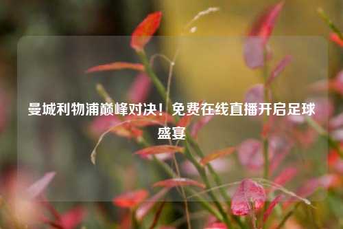 曼城利物浦巅峰对决！免费在线直播开启足球盛宴