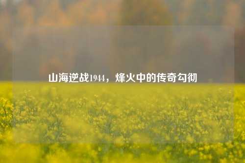山海逆战1944,烽火中的传奇勾彻