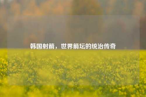 韩国射箭,世界箭坛的统治传奇