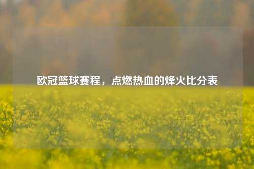 欧冠篮球赛程,点燃热血的烽火比分表