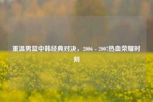 重温男篮中韩经典对决,2006 - 2007热血荣耀时刻