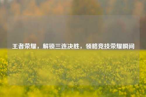王者荣耀，解锁三连决胜，领略竞技荣耀瞬间