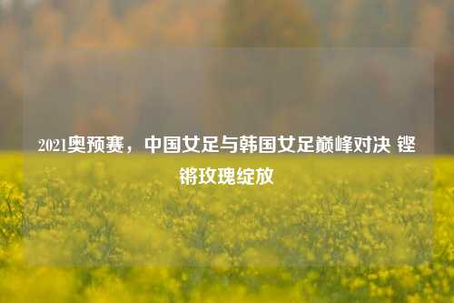 2021奥预赛，中国女足与韩国女足巅峰对决 铿锵玫瑰绽放