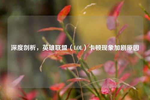 深度剖析,英雄联盟(LOL)卡顿现象加剧原因