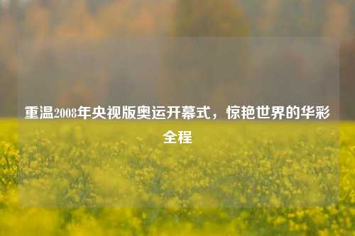 重温2008年央视版奥运开幕式,惊艳世界的华彩全程