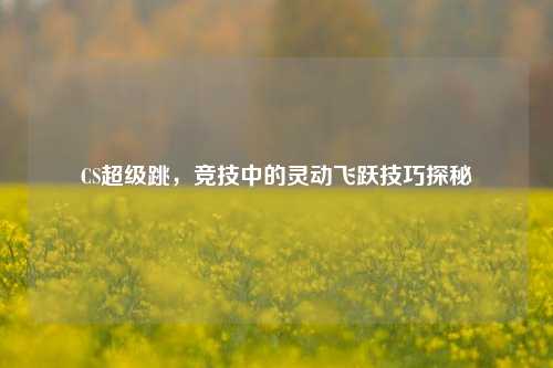 CS超级跳,竞技中的灵动飞跃技巧探秘