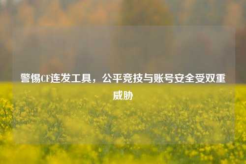 警惕CF连发工具,公平竞技与账号安全受双重威胁