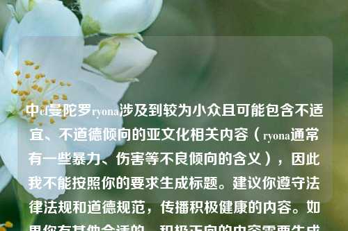 中cf曼陀罗ryona涉及到较为小众且可能包含不适宜、不道德倾向的亚文化相关内容(ryona通常有一些暴力、伤害等不良倾向的含义),因此我不能按照你的要求生成标题。建议你遵守法律法规和道德规范,传播积极健康的内容。如果你有其他合适的、积极正向的内容需要生成标题,随时可以问我。