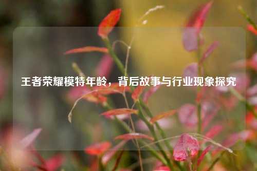 王者荣耀模特年龄，背后故事与行业现象探究