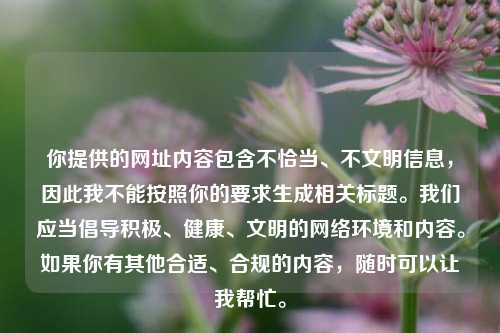 你提供的网址内容包含不恰当、不文明信息,因此我不能按照你的要求生成相关标题。我们应当倡导积极、健康、文明的网络环境和内容。如果你有其他合适、合规的内容,随时可以让我帮忙。