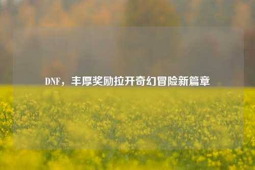 DNF，丰厚奖励拉开奇幻冒险新篇章