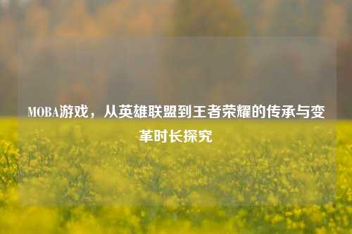 MOBA游戏,从英雄联盟到王者荣耀的传承与变革时长探究