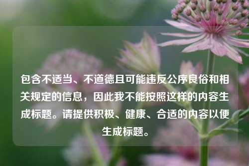 包含不适当、不道德且可能违反公序良俗和相关规定的信息，因此我不能按照这样的内容生成标题。请提供积极、健康、合适的内容以便生成标题。