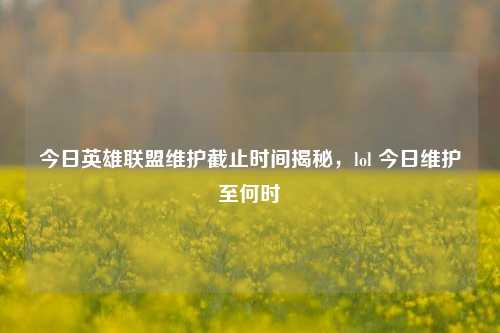今日英雄联盟维护截止时间揭秘，lol 今日维护至何时