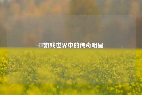 CF游戏世界中的传奇明星