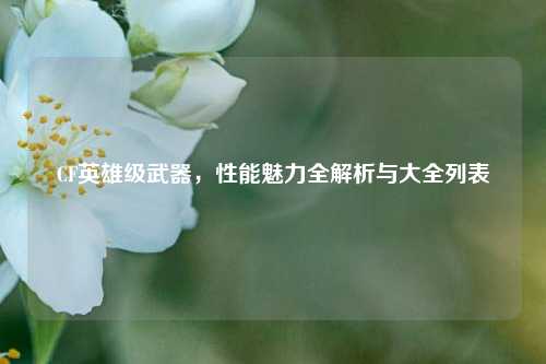 CF英雄级武器,性能魅力全解析与大全列表