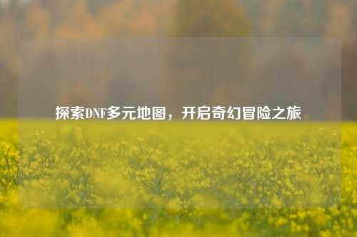 探索DNF多元地图,开启奇幻冒险之旅