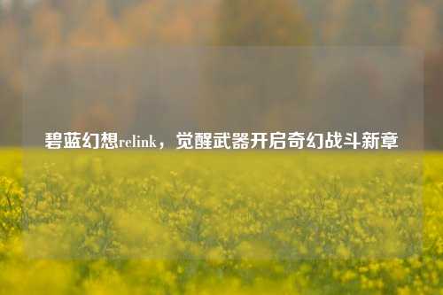 碧蓝幻想relink，觉醒武器开启奇幻战斗新章