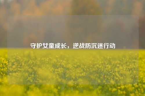 守护女童成长,逆战防沉迷行动