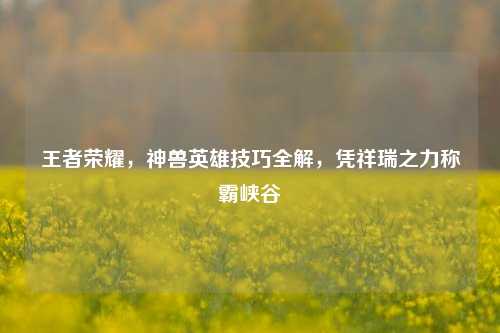 王者荣耀,神兽英雄技巧全解,凭祥瑞之力称霸峡谷