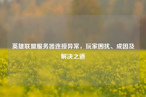 英雄联盟服务器连接异常，玩家困扰、成因及解决之道