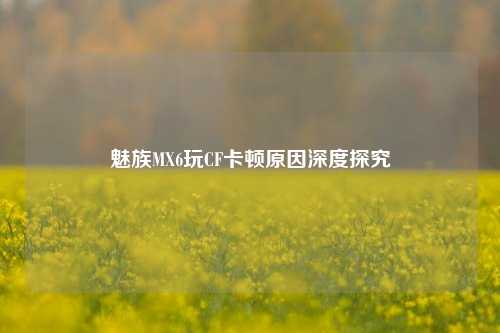 魅族MX6玩CF卡顿原因深度探究