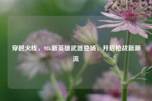 穿越火线，98k新英雄武器登场，开启枪战新潮流