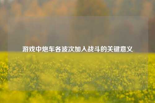 游戏中炮车各波次加入战斗的关键意义