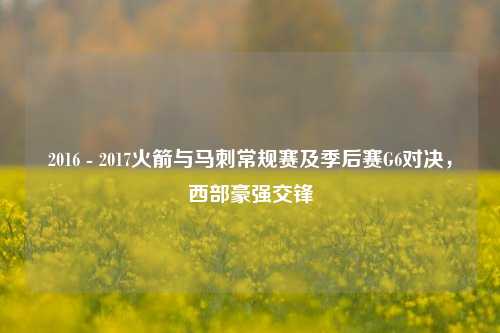 2016 - 2017火箭与马刺常规赛及季后赛G6对决,西部豪强交锋
