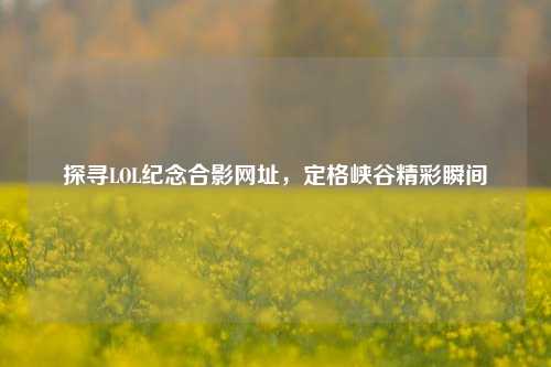 探寻LOL纪念合影网址,定格峡谷精彩瞬间