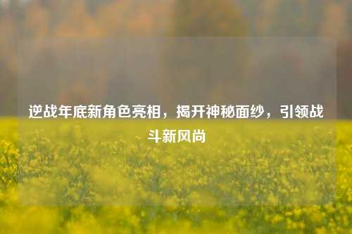 逆战年底新角色亮相，揭开神秘面纱，引领战斗新风尚