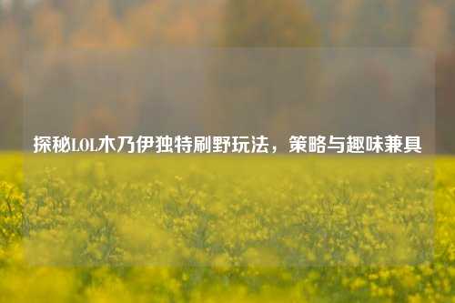 探秘LOL木乃伊独特刷野玩法,策略与趣味兼具