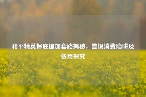 和平精英保底追加套路揭秘，警惕消费陷阱及费用探究