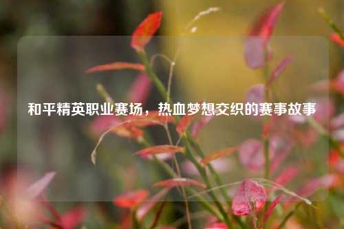 和平精英职业赛场，热血梦想交织的赛事故事