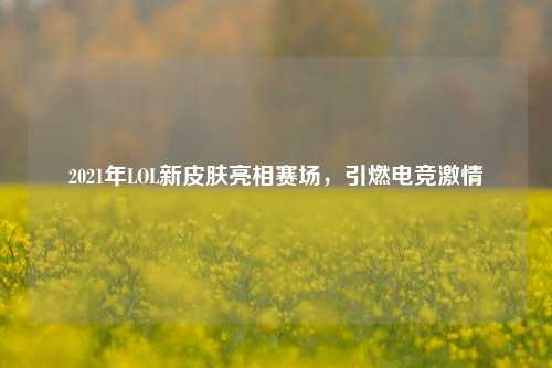 2021年LOL新皮肤亮相赛场,引燃电竞激情