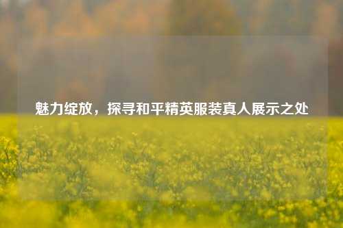 魅力绽放，探寻和平精英服装真人展示之处