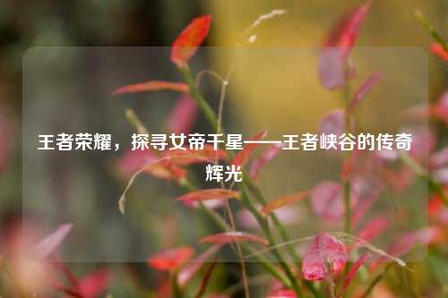 王者荣耀，探寻女帝千星——王者峡谷的传奇辉光