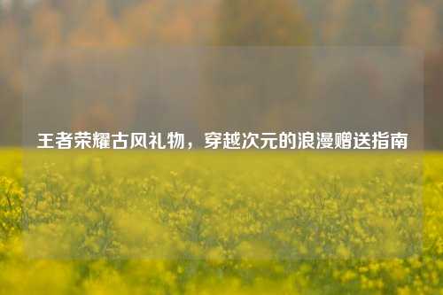 王者荣耀古风礼物，穿越次元的浪漫赠送指南